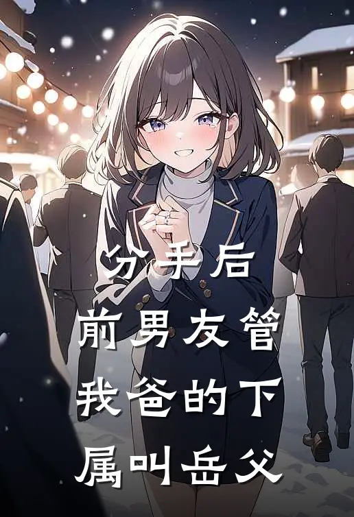 《分手后，前男友管我爸的下属叫岳父》周明凯许念全文免费在线阅读_《分手后，前男友管我爸的下属叫岳父》全集阅读